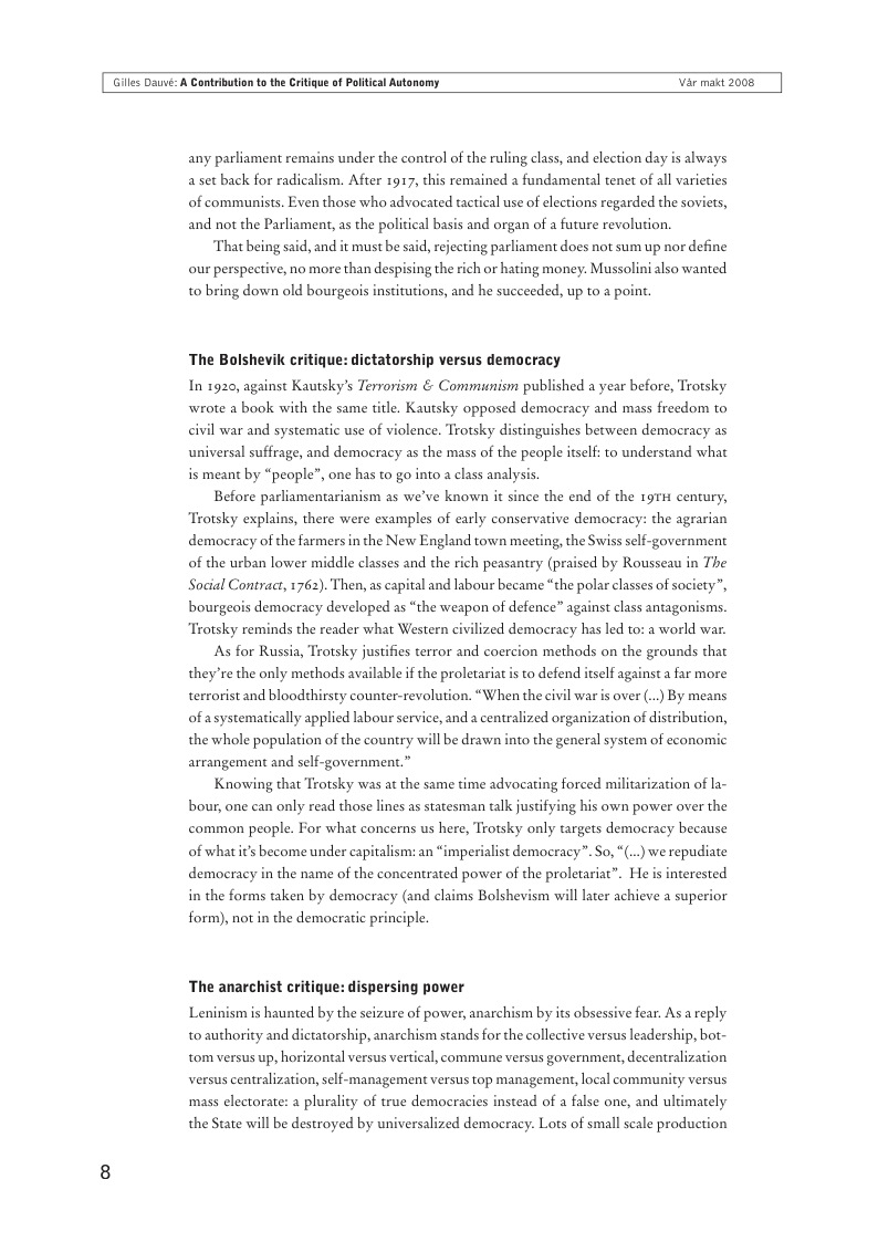 Giles Dauvi: A Cantribution o th Critigue of Poltical Autonomy Var makt 2008  any parliament remains under the control of the ruling class, and election day is always a set back for radicalism. After 1917, this remained a fundamental tenet of all varieties of communists. Even those who advocated tactical use of elections regarded the soviets, and not the Parliament, s the policical basis and organ of a future revolution.  That being said, and it must be said, rejecting parliament does not sum up nor define  our perspective, no more than despising the rich or hating money: Mussolini also wanted t0 bring down old bourgeois institutions, and he succeeded, up to a p  The Bolshevik critique: dictatorship versus democracy In 1920, against Kautsky’s Terrorism & Communism published a year before, Trotsky wrote a book with the same title. Kautsky opposed democracy and mass freedom to civil war and systematic use of violence. Trotsky distinguishes between democracy as universal suffrage, and democracy as the mass of the people itself: to understand what is meant by “people”, one has to go into  class analysis.  Before parliamentarianism as we’ve known it since the end of the 197H century, Trotsky explains, there were examples of early conservative democracy: the agrarian democracy of the farmers in the New England town meeting, the Swiss self-government -d by Rousseau in The Social Contract, 1762). Then, as capital and labour became “the polar classes of society”,  of the urban lower middle classes and the rich peasantry (pr  bourge  democracy developed as “the weapon of defence” ag:  st class antagonisms.  ‘Trotsky reminds the reader what Western civilized democracy has led to: a world war.  As for Russia, Trotsky justifies terror and coercion methods on the grounds that  they’re the only methods available i the proletariat s to defend itself against a far more terrorist and bloodthirsty counter-revolution. “When the civil war is over (..) By means  ion of distribution,  of asystematically applied labour service, and a centralized orgas the whole population of the country  1l be drawn into the general system of economic arrangement and self-government.”  Knowing that Trotsky was at the same time advocating forced militarization of la- bour, one can only read those lines as statesman talk justifying his own power over the common people. For what concerns us here, Trotsky only targets democracy because  of whatit’s become under capitalism: an  sperialist democracy”. So, (... we repudiate  democracy in the name of the concentrated power of the proletariat”. He is interested  in the forms taken by democracy (and claims Bolshevism will later achieve a superior form), not in the democratic principle.  The anarchist critique: dispersing power  Leninism s haunted by the seizure of power, anarchism by its obsessive fear. As a reply to authority and dictatorship, anarchism stands for the collective versus leadership, bot- tom versus up, horizontal versus vertical, commune versus government, decentralization versus centralization, self-management versus top management, local commaunity versus mass electorate: a plurality of true democracies instead of a false one, and ultimately the State will be destroyed by universalized democracy. Lots of small scale production 